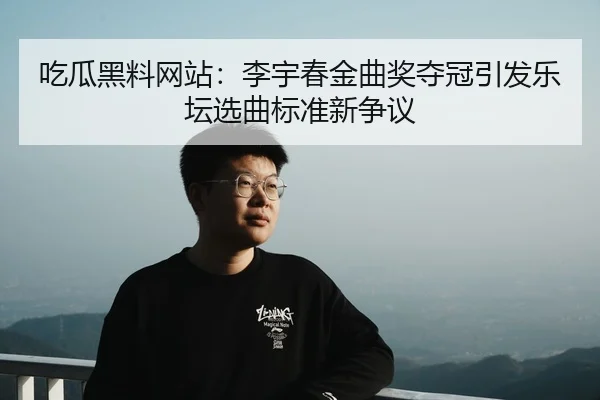 吃瓜黑料网站：李宇春金曲奖夺冠引发乐坛选曲标准新争议